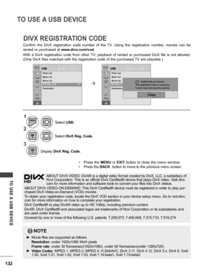 Page 132132
TO USE A USB DEVICE
TO  USE A  USB  DEVICE
Confirm  the  DivX  registration  code  number  of  the  TV.  Using  the  registration  number,  movies  can  be 
rented or purchased at www.divx.com/vod.
With  a  DivX  registration  code  from  other  TV,  playback  of  rented  or  purchased  DivX  file  is  not  allowed. 
(Only DivX files matched with the registration code of the purchased TV are playable.)
DIVX REGISTRATION CODE
USB USBMove Move
OK OK
Photo List
Music List
Movie List
DivX Reg. Code...