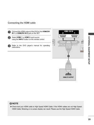 Page 2525
EXTERNAL  EQUIPMENT  SETUP
Connecting the HDMI cable
Connect the HDMI output of the DVD to the HDMI/DVI 
IN 1  or HDMI/DVI IN 2  jack on the SET
Select  HDMI 1  or HDMI 2  input source
using the  INPUT button on the remote control.
Refer  to  the  DVD  player's  manual  for  operating 
instructions.1
2
3
NOTE
 ► Check  that  your  HDMI  cable  is  High  Speed  HDMI  Cable.  If  the  HDMI  cables  are  not  High  Speed 
HDMI Cable, flickering or no screen display can result. Please use the High...