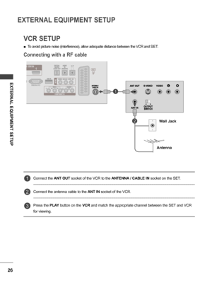 Page 2626
EXTERNAL EQUIPMENT SETUP
EXTERNAL  EQUIPMENT  SETUP
VCR SETUP
Connecting with a RF cable
 ■To avoid picture noise (interference), allow adequate distance between the VCR and  SET.
Connect the  ANT OUT socket of the VCR to the  ANTENNA / CABLE IN socket on the SET.
Connect the antenna cable to the  ANT IN socket of the VCR.
Press the  PLAY button on the  VCR and match the appropriate channel between the SET and VCR 
for viewing.
1
1
2
2
3
Wall Jack
Antenna
 