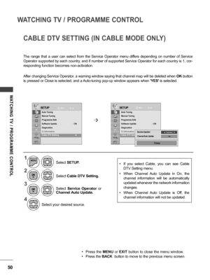 Page 5050
WATCHING TV / PROGRAMME CONTROL
WATCHING  TV  /  PROGRAMME  CONTROL
CABLE DTV SETTING (IN CABLE MODE ONLY)
The  range  that  a  user  can  select  from  the  Service  Operator  menu  differs  depending  on  number  of  Service 
Operator supported by each country, and if number of supported Service Operator for each country is 1, cor-
responding function becomes non-activation.
After changing Service Operator, a warning window saying that channel map will be deleted when  OK button 
is pressed or Close...