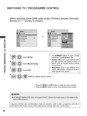 Page 5252
WATCHING TV / PROGRAMME CONTROL
WATCHING  TV  /  PROGRAMME  CONTROL
(When selecting Cable (DVB cable mode) if Finland, Sweden, Denmark, 
Norway or “--” country is chosen)
SETUPSETUPMoveMove
OK OK
Auto Tuning
Manual Tuning
Programme Edit
Software Update   :  ON
Diagnostics
CI Information Auto Tuning
Manual Tuning
Programme Edit
Software Update  
 :  ON
Diagnostics
CI Information
Manual Tuning    ꔉ Manual Tuning    ꔉ 
➩640AM687536200
◄               DTV                ►
Modulation Symbol rate(kS/s)...