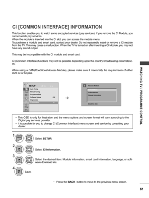 Page 6161
WATCHING  TV  /  PROGRAMME  CONTROL
• Press the BACK  button to move to the previous menu screen.
CI [COMMON INTERFACE] INFORMATION
This function enables you to watch some encrypted services (pay services). If you remove the CI Module, you 
cannot watch pay services.
When the module is inserted into the CI slot, you can access the module menu.
To purchase a module and smart card, contact your dealer. Do not repeatedly insert or remove a CI module 
from the TV. This may cause a malfunction. When the TV...