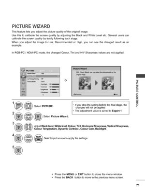 Page 7171
PICTURE  CONTROL
This feature lets you adjust the picture quality of the original image.
Use  this  to  calibrate  the  screen  quality  by  adjusting  the  Black  and  White  Level  etc.  General  users  can 
calibrate the screen quality by easily following each stage.
When  you  adjust  the  image  to  Low,  Recommended  or  High,  you  can  see  the  changed  result  as  an 
example.
In RGB-PC / HDMI-PC mode, the changed Colour, Tint and H/V Sharpness values are not applied.
PICTURE WIZARD...