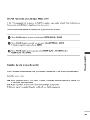 Page 9595
SOUND  CONTROL
NICAM Reception (In Analogue Mode Only)
Speaker Sound Output Selection
If  the  TV  is  equipped  with  a  receiver  for  NICAM  reception,  high  quality  NICAM  (Near  Instantaneous 
Companding Audio Multiplex) digital sound can be received.
Sound output can be selected according to the type of broadcast received.
In AV, Component, RGB and HDMI mode, you can select output sound for the left and right loudspeakers.
Select the sound output.
L+R: Audio signal from audio L input is sent...