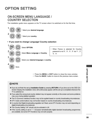 Page 9999
OPTION  SETTIN
• When  France  is  selected  for  Country, 
password is not '0' , '0' , '0' , '0'  but '1' , '2' , 
'3' , '4' .
OPTION SETTING
The installation guide menu appears on the TV screen when it is switched on for the first time.
• If you want to change Language/ Country selection
ON-SCREEN MENU LANGUAGE / 
COUNTRY SELECTION
1
2
Select your country.
Select your 
desired language.
1
2
3
4
MENU
Select Menu Language  or Country....