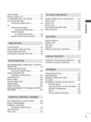 Page 3CONTENTS
3
AUDIO RESET ..................................................90
DIGITAL AUDIO OUT
 ........................................91
TV SPEAKERS ON / OFF SETUP
 ...................92
DTV AUDIO SETTING 
        (IN DIGITAL MODE ONLY)
 ......................93
I/II
        Stereo/Dual Reception
               (In Analogue Mode Only)
 ..................94
        NICAM Reception
               (In Analogue Mode Only)
 ..................95
        Speaker Sound Output Selection
 .............95
TIME...