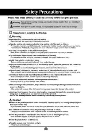 Page 21
Safety Precautions
Please read these safety precautions carefully before using the product.
If you ignore the caution message, you may be slightly injured or the product may be damaged
If you ignore the warning message, you may be seriously injured or there is a possibility of
accident or death.Warning
Caution
Precautions in installing the Product
Keep away from heat sources like electrical heaters.
- Electrical shock, fire, malfunction or deformation may occur.
Keep the packing anti-moisture material...