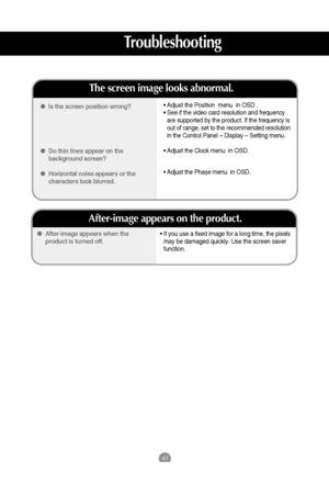 Page 4241
• If you use a fixed image for a long time, the pixels
may be damaged quickly. Use the screen saver
function.  After-image appears when the
product is turned off.
After-image appears on the product.
Is the screen position wrong?
Do thin lines appear on the
background screen?
Horizontal noise appears or the
characters look blurred.
The screen image looks abnormal.
• Adjust the Position  menu  in OSD .
• See if the video card resolution and frequency
are supported by the product. If the frequency...