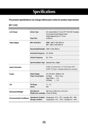 Page 4544
Specifications
The product specifications can change without prior notice for product improvement.
[20.1 inch]
Screen Type20.1 inches Wide (51.113 cm) TFT (Thin Film Transistor) 
LCD (Liquid Crystal Display) Panel
Visible diagonal size: 51.113 cm
Pixel Pitch0.258 mm
Max. Resolution RGB : 1680 X 1050 @60 Hz 
DVI : 1680 X 1050 @60 Hz
Recommended Resolution1680 X 1050 @60 Hz
Horizontal Frequency28 - 83 kHz
Vertical Frequency56 - 75 Hz
Synchronization TypeSeparate Sync, Digital
S-Video, Composite video,...