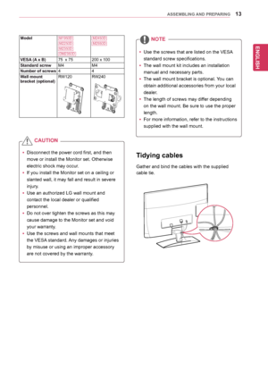 Page 13ENGLISH
13ASSEMBLING AND PREPARING
Tidying cables
Gather	and	bind	the	cables	with	the	supplied		
cable	tie.
yyDisconnect	the	power	cord	first,	and	then	
move	or	install	the	Monitor	set.	Otherwise	
electric	shock	may	occur.
yyIf	you	install	the	Monitor	set	on	a	ceiling	or	
slanted	wall,	it	may	fall	and	result	in	severe	
injury.	
yyUse	an	authorized	LG	wall	mount	and	
contact	the	local	dealer	or	qualified	
personnel.
yy	Do	not	over	tighten	the	screws	as	this	may	
cause	damage	to	the	Monitor	set	and	void...