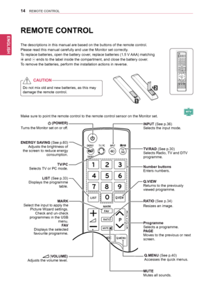 Page 14ENGLISH
14REMOTE CONTROL
REMOTE CONTROL
The	descriptions	in	this	manual	are	based	on	the	buttons	of	the	remote	control.	
Please	read	this	manual	carefully	and	use	the	Monitor	set	correctly.
To	replace	batteries,	open	the	battery	cover,	replace	batteries	(1.5	V	AAA)	matching	
	and		ends	to	the	label	inside	the	compartment,	and	close	the	battery	cover.
To	remove	the	batteries,	perform	the	installation	actions	in	reverse.
Make	sure	to	point	the	remote	control	to	the	remote	control	sensor	on	the	Monitor...