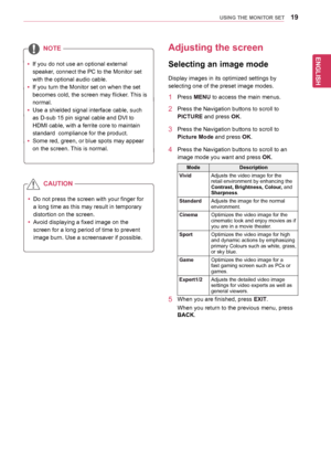 Page 19ENGLISH
19USING THE MONITOR SET
yyIf	you	do	not	use	an	optional	external	
speaker,	connect	the	PC	to	the	Monitor	set	
with	the	optional	audio	cable.
yyIf	you	turn	the	Monitor	set	on	when	the	set	
becomes	cold,	the	screen	may	flicker.	This	is	
normal.
yyUse	a	shielded	signal	interface	cable,	such	
as	D-sub	15	pin	signal	cable	and	DVI	to	
HDMI	cable,	with	a	ferrite	core	to	maintain	
standard		compliance	for	the	product.
yySome	red,	green,	or	blue	spots	may	appear	
on	the	screen.	This	is	normal.
NOTE
yyDo...