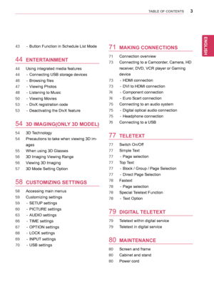 Page 33
ENGLISH
TABLE OF CONTENTS
43	 -	 Button	Function	in	Schedule	List	Mode
44 ENTERTAINMENT
44	 Using	integrated	media	features
44	 -	 Connecting	USB	storage	devices
46	 -	 Browsing	files
47	 -	 Viewing	Photos
48	 -	 Listening	to	Music
50	 -	 Viewing	Movies
53	 -	 DivX	registration	code
53	 -	 Deactivating	the	DivX	feature
54 3D IMAGING(ONLY 3D MODEL)
54	 3D	 Technology
54	 Precautions	to	take	when	viewing	3D	im-
ages
55	 When	using	3D	Glasses
56	 3D	Imaging	Viewing	Range
56	 Viewing	3D	Imaging
57	 3D	Mode...