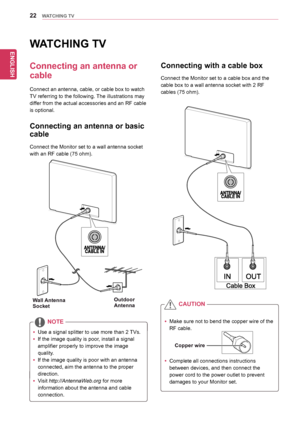 Page 22ENGLISH
22WATCHING TV
WATCHING TV
Connecting an antenna or 
cable
Connect	an	antenna,	cable,	or	cable	box	to	watch	
TV	referring	to	the	following.	The	illustrations	may	
differ	from	the	actual	accessories	and	an	RF	cable	
is	optional.	
Connecting an antenna or basic 
cable
Connect	the	Monitor	set	to	a	wall	antenna	socket	
with	an	RF	cable	(75	ohm).
Connecting with a cable box
Connect	the	Monitor	set	to	a	cable	box	and	the	
cable	box	to	a	wall	antenna	socket	with	2	RF	
cables	(75	ohm).
yyUse	a	signal...