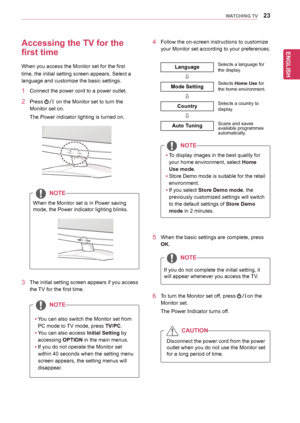 Page 23ENGLISH
23WATCHING TV
Accessing the TV for the 
first time
When	you	access	the	Monitor	set	for	the	first	
time,	the	initial	setting	screen	appears.	Select	a	
language	and	customize	the	basic	settings.
1	 Connect	the	power	cord	to	a	power	outlet.
2	 Press			on	the	Monitor	set	to	turn	the	
Monitor	set	on.
The	Power	indicator	lighting	is	turned	on.
yyYou	can	also	switch	the	Monitor	set	from	
PC	mode	to	TV	mode,	press	TV/PC.
yyYou	can	also	access	Initial Setting	by	
accessing	OPTION in	the	main	menus.
yyIf...