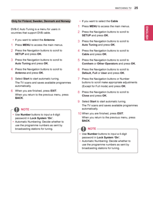 Page 25ENGLISH
25WATCHING TV
Only for Finland, Sweden, Denmark and Norway
DVB-C	Auto	Tuning	is	a	menu	for	users	in	
countries	that	support	DVB	cable.
yyIf	you	want	to	select	the	Antenna
1	 Press	MENU	to	access	the	main	menus.
2	 Press	the	Navigation	buttons 	to	scroll	to	
SETUP	and	press	OK.
3	 Press	the	Navigation	buttons	to	scroll	to	
Auto Tuning	and	press	OK.
4	 Press	the	Navigation	buttons	to	scroll	to	
Antenna	and	press	OK.
5	 Select	Start	to	start	automatic	tuning.
The	TV 	scans 	and 	saves 	available...