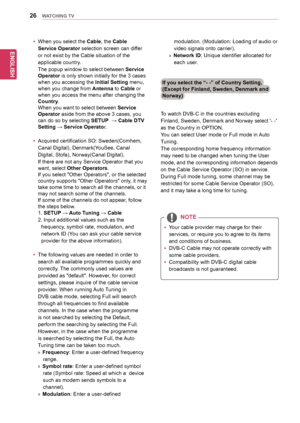 Page 26ENGLISH
26WATCHING TV
To	watch	DVB-C	in	the	countries	excluding	
Finland,	Sweden,	Denmark	and	Norway	select	'-	-'	
as	the	Country	in	OPTION.	
You	can	select	User	mode	or	Full	mode	in	Auto	
Tuning.	
The	corresponding	home	frequency	information	
may	need	to	be	changed	when	tuning	the	User	
mode,	and	the	corresponding	information	depends	
on	the	Cable	Service	Operator	(SO)	in	service.	
During	Full	mode	tuning,	some	channel	may	be	
restricted	for	some	Cable	Service	Operator	(SO),	
and	it	may	take	a...