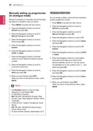 Page 28ENGLISH
28WATCHING TV
NOTE
yyUse	Number	buttons	to	input	a	4-digit	
password	in	Lock	System	‘On’.
yyL:	SECAM	L/L	(France)
yyBG:	PAL	B/G,	SECAM	B/G	(Europe	/	East	
Europe	/	 Asia	/	New	Zealand	/	M.East	/	 Africa	
/	Australia)
yyI: PAL 	I/II	(U.K.	/	Ireland	/	HongKong	/	South	
Africa)
yyDK:	PAL 	D/K,	SECAM	D/K	(East	Europe	/	
China	/	 Africa	/	CIS)
yyTo	store 	another 	channel, 	repeat 	steps 	4 	to 	9.
Manually setting up programmes 
(In analogue mode)
Manual	 Tuning	lets	you	manually	tune	and	arrange...