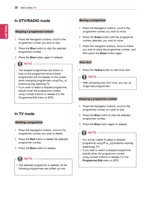 Page 30ENGLISH
30WATCHING TV
In TV mode
1		 Press	the	Navigation	buttons,	scroll	to	the	
programme	number	you	wish	to	delete.
2		 Press	the	Red	button	to	delete	the	selected	
programme	number.
3		 Press	the	Blue	button	to	release.
1		 Press	the	Navigation	buttons,	scroll	to	the	
programme	number	you	wish	to	move.
2		 Press	the	Green	button	with	the	programme	
number	selected,	you	wish	to	move.
3		 Press	the	navigation	buttons,	move	to	where	
you	wish	to	place	the	programme	number,	and	
then	press	the	Green...