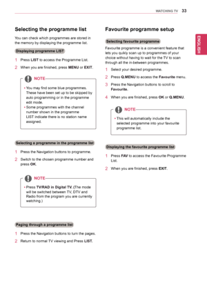 Page 33ENGLISH
33WATCHING TV
Selecting the programme list 
You	can	check	which	programmes	are	stored	in	
the	memory	by	displaying	the	programme	list.
Displaying programme LIST
1	 Press	LIST	to	access	the	Programme	List.
2	 When	you	are	finished,	press	MENU or EXIT.
NOTE
yyYou	may	find	some	blue	programmes.	
These	have	been	set	up	to	be	skipped	by	
auto	programming	or	in	the	programme	
edit	mode.
yySome	programmes	with	the	channel	
number	shown	in	the	programme	
LIST	indicate	there	is	no	station	name	
assigned....