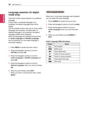 Page 38ENGLISH
38WATCHING TV
Language selection (In digital 
mode only)
The	Audio	function	allows	selection	of	a	preferred	
language.
If	audio	data	in	a	selected	language	is	not	
broadcast,	the	default	language	audio	will	be	
played.
Use	the	Subtitle	function	when	two	or	more	subtitle	
languages	are	broadcast.	If	subtitle	data	in	a	
selected	language	is	not	broadcast,	the	default	
language	subtitle	will	be	displayed.
When	the	languages	you	selected	as	the	primary	
for	Audio Language	and	Subtitle Language	
are...