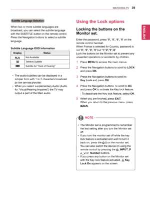 Page 39ENGLISH
39WATCHING TV
Subtitle Language Selection
When	two	or	more	subtitle	languages	are	
broadcast,	you	can	select	the	subtitle	language	
with	the	SUBTITLE	button	on	the	remote	control.
Press	the	Navigation	buttons	to	select	a	subtitle	
language.
Subtitle Language OSD Information
DisplayStatus
Not	Available
Teletext	Subtitle
Subtitle	for	“Hard	of	Hearing”
yyThe	audio/subtitles	can	be	displayed	in	a	
simpler	form	with	1	to	3	characters	broadcast	
by	the	service	provider.
yyWhen 	you 	select...