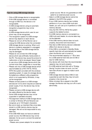 Page 45ENGLISH
45ENTERTAINMENT
Tips for using USB storage devices
yyOnly	a	USB	storage	device	is	recognizable.
yyIf	the	USB	storage	device	is	connected	
through	a	USB	hub,	the	device	is	not	
recognizable.
yyA	USB	storage	device	using	an	automatic	
recognition	programme	may	not	be	
recognized.
yyA	USB	storage	device	which	uses	its	own	
driver	may	not	be	recognized.
yyThe	recognition	speed	of	a	USB	storage	
device	may	depend	on	each	device.
yyPlease	do	not	turn	off	the	Monitor	set	or	
unplug	the	USB	device	when...