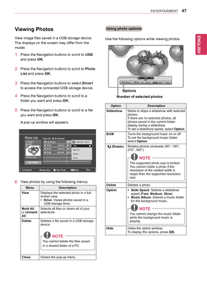 Page 47ENGLISH
47ENTERTAINMENT
Viewing Photos
View	image	files	saved	in	a	USB	storage	device.	
The	displays	on	the	screen	may	differ	from	the	
model.
1	 Press	the	Navigation	buttons	to	scroll	to	USB	
and	press	OK.
2	 Press	the	Navigation	buttons	to	scroll	to	Photo 
List	and	press	OK.
3	 Press	the	Navigation	buttons	to	select	Drive1	
to	access	the	connected	USB	storage	device.
4	 Press	the	Navigation	buttons	to	scroll	to	a	
folder	you	want	and	press	OK.
5	 Press	the	Navigation	buttons	to	scroll	to	a	file	
you...