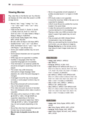 Page 50ENGLISH
50ENTERTAINMENT
Viewing Movies
Play	video	files	on	the	Monitor	set.	Your	Monitor	
set	displays	all	of	the	video	files	saved	in	a	USB	
storage	device.
yyMovie	(*.dat	/	*.mpg	/	*.mpeg	/	*.ts	/	*.trp	
/	*.tp	/	*.vob/	*.mp4	/	*.mkv	/	*.avi	/	*.divx)	
supporting	file.
yyVideo	format:	DivX3.11,	DivX4.12,	DivX5.
x,	DivX6,	Xvid1.00,	Xvid1.01,	Xvid1.02,	
Xvid1.03,	Xvid	1.10-	beta-1/beta-2,	Mpeg-1,	
Mpeg-2,	Mpeg-4,	H.264/AVC
yyAudio	format:	Dolby	Digital,	AAC,	Mpeg,	
MP3,	LPCM,	HE-AAC
yyBit	rate:	within	32...