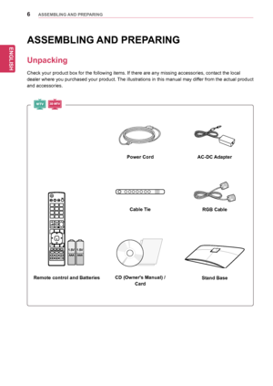 Page 6ENGLISH
6ASSEMBLING AND PREPARING
ASSEMBLING AND PREPARING
Unpacking
Check	your	product	box	for	the	following	items.	If	there	are	any	missing	accessories,	contact	the	local	
dealer	where	you	purchased	 your	product. 	The	 illustrations	 in	this	 manual	 may	differ	 from	the	actual	 product	
and	accessories.
Remote control and BatteriesStand Base
Power Cord
Cable Tie
CD (Owner's Manual) /
Card
AC-DC Adapter
RGB Cable
MTV3D MT V
  