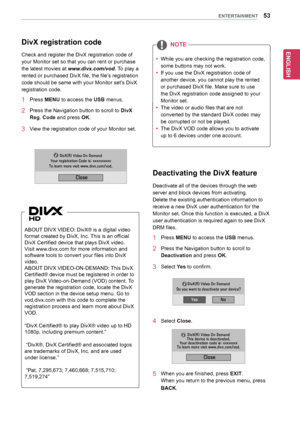 Page 53ENGLISH
53ENTERTAINMENT
DivX registration code
Check	and	register	the	DivX	registration	code	of	
your	Monitor	set	so	that	you	can	rent	or	purchase	
the	latest	movies	at	www.divx.com/vod.	To	play	a	
rented	or	purchased	DivX	file,	the	file’s	registration	
code	should	be	same	with	your	Monitor	set’s	DivX	
registration	code.
1	 Press	MENU	to	access	the	USB	menus.
2	 Press	the	Navigation	button	to	scroll	to	DivX 
Reg. Code	and	press	OK.
3	 View	the	registration	code	of	your	Monitor	set.
ABOUT 	DIVX	VIDEO:...