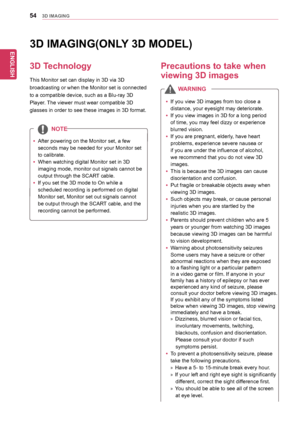 Page 54ENGLISH
543D IMAGING
yyIf	you	view	3D	images	from	too	close	a	
distance,	your	eyesight	may	deteriorate.
yyIf	you	view	images	in	3D	for	a	long	period	
of	time,	you	may	feel	dizzy	or	experience	
blurred	vision.
yyIf	you	are	pregnant,	elderly,	have	heart	
problems,	experience	severe	nausea	or	
if	you	are	under	the	influence	of	alcohol,	
we	recommend	that	you	do	not	view	3D	
images.
yyThis	is	because	the	3D	images	can	cause	
disorientation	and	confusion.
yyPut	fragile	or	breakable	objects	away	when	
viewing...