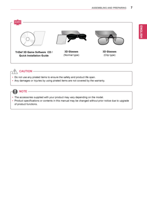 Page 7ENGLISH
7ASSEMBLING AND PREPARING
yyDo	not	use	any	pirated	items	to	ensure	the	safety	and	product	life	span.
yyAny	damages	or	injuries	by	using	pirated	items	are	not	covered	by	the	warranty.	
yyThe	accessories	supplied	with	your	product	may	vary	depending	on	the	model.
yyProduct	specifications 	or 	contents 	in 	this 	manual 	may 	be 	changed 	without 	prior 	notice 	due 	to 	upgrade	
of	product	functions.
CAUTION
NOTE
TriDef 3D Game Software  CD /
Quick Installation Guide
3D Glasses
(Normal	type)
3D...