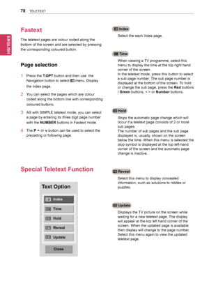 Page 78ENGLISH
78TELETEXT
Fastext
The	teletext	pages	are	colour	coded	along	the	
bottom	of	the	screen	and	are	selected	by	pressing	
the	corresponding	coloured	button.
Page selection
1	 Press	the	T.OPT	button	and	then	use		the	
Navigation	button	to	select		menu.	Display	
the	index	page.
2	 You	can	select	the	pages	which	are	colour	
coded	along	the	bottom	line	with	corresponding	
coloured	buttons.
3	 AS	with	SIMPLE	teletext	mode,	you	can	select	
a	page	by	entering	its	three	digit	page	number	
with	the	NUMBER...