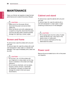 Page 80ENGLISH
80MAINTENANCE
MAINTENANCE
Clean	your	Monitor	set	regularly	to	keep	the	best	
performance	and	to	extend	the	product	lifespan.
  CAUTION
yyMake	sure	to	turn	the	power	off	and	
disconnect	the	power	cord	and	all	other	
cables	first.
yyWhen	the	Monitor	set	is	left	unattended	and	
unused	for	a	long	time,	disconnect	the	power	
cord	from	the	wall	outlet	to	prevent	possible	
damage	from	lightning	or	power	surges.
Screen and frame
To	remove	dust,	wipe	the	surface	with	a	dry	and	
soft	cloth.
To	remove	major...