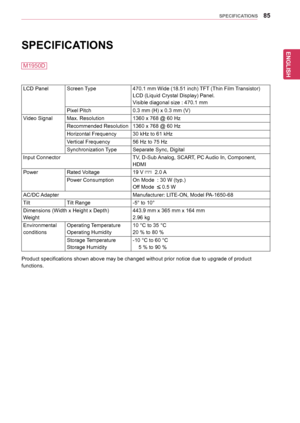 Page 85ENGLISH
85SPECIFICATIONS
SPECIFICATIONS 
LCD	PanelScreen	Type470.1	mm	Wide	(18.51	inch)	 TFT	(Thin	Film	 Transistor)
LCD	(Liquid	Crystal	Display)	Panel.
Visible	diagonal	size	:	470.1	mm
Pixel	Pitch0.3	mm	(H)	x	0.3	mm	(V)
Video	SignalMax.	Resolution1360	x	768	@	60	Hz
Recommended	Resolution1360	x	768	@	60	Hz
Horizontal	Frequency30	kHz	to	61	kHz
Vertical	Frequency56	Hz	to	75	Hz
Synchronization	 TypeSeparate	Sync,	Digital
Input	ConnectorTV,	D-Sub	Analog,	SCART,	PC	 Audio	In,	Component,	
HDMI
PowerRated...