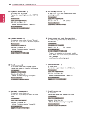 Page 100ENGLISH
100EXTERNAL CONTROL DEVICE SETUP
07. Brightness (Command: k h)To	adjust	screen	brightness.You	can	also	adjust	brightness	in	the	PICTURE	menu.
Transmission
[k][h][	][Set	ID][	][Data][Cr]
Data	Min	:	00	to	Max	:	64*	Refer	to	‘Real	data	mapping	’.	See	p.102
Acknowledgement	[h][	][Set	ID][	][OK/NG][Data][x]
08. Colour (Command: k i)To	adjust	the	screen	colour.	(Except	PC	mode)You	can	also	adjust	colour	in	the	PICTURE	menu.
Transmission[k][i][	][Set	ID][	][Data][Cr]
Data	Min	:	00	to	Max	:	64*	Refer	to...