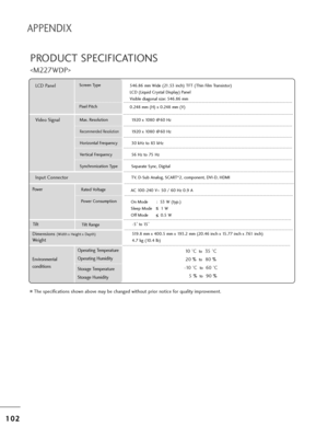 Page 1041
10
02
2
APPENDIX
PRODUCT SPECIFICATIONS

T=fe specifications s=fown above may be c=fanged wit=fout p=bio=b notice fo=b quality imp=bovement.
Powe =bAC 100-240 V~ 50 / 60 Hz 0.9 A
On Mode       :  53 W (t yp.)
Sleep Mode       1 W 
Off Mode          0.5 W
LCD PanelSc=been Type
Pixel Pitc=f 546.86 mm Wide (21.53 inc=f) TFT (T=fin Film T=bansisto=b)
LCD (Liquid C=bystal Display) Panel
Visible diagonal size: 546.86 mm
0.248 mm (H) x 0.248 mm (V)
Max. Resolution
Recommended Resolution
Ho=bizontal...