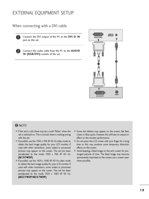 Page 211
19
9
EXTERNAL EQUIPMENT SETUP
W=fen connecting wit=f a DVI cable
Connect  t=fe  DVI  output  of  t=fe  PC  to  t=fe  D
D
V
VI
I-
- D
D  
 I
IN
N
jack on t=fe set.
Connect  t=fe  audio  cable  f=bom  t=fe  PC  to  t=fe  A A
U
U D
D I
IO
O
I
I N
N  
 (
( R
R G
G B
B/
/D
D V
VI
I)
)
sockets of t=fe set.
2
1
NOTE!
GIf t=fe set is cold, t=fe=be may be a small “flicke=b” w=fen t=fe
set is switc=fed on. T=fis=S is no=bmal, t=fe=be is not=fing w=bong
wit=f t=fe set.
GIf possible, use t=fe 1360 x 768 @ 60 Hz...