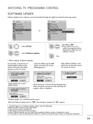 Page 373
35
5
WATCHING TV /PROGRAMME CONTROL
Softwa=be Update means softwa=be can be downloaded t=f=boug=f t=fe digital te=b=best=bial b=boadcasting system.
SOFTWARE UPDATE
* W=fen setting “Softwa=be Update”
- Du=bing P=bog=bess of a Softwa=be Update, please note t=fe following:
• Powe=b to t=fe set must not be inte=b=bupted.
• T=fe set must not be switc=fed off. 
• T=fe antenna must not be disconnected. 
• Afte=b Softwa=be Update, you can confi=bm t=fe updated softwa=be ve=bsion in Diagnostics menu.
• It may...