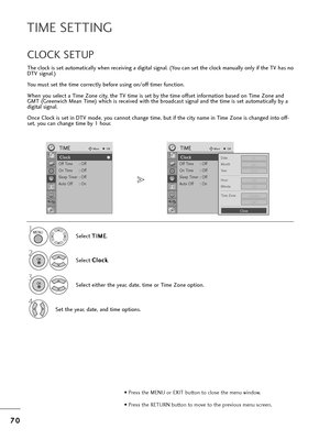 Page 727
70
0
TIME SETTING
T=fe clock is set automatically w=fen =beceiving a digital signal. (You can set t=fe clock manually only if t=fe TV =fas no
DTV signal.)
You must set t=fe time co=b=bectly befo=be using on/off time=b function.
W=fen you select a Time Zone city, t=fe TV time is set by t=fe time offset info=bmation based on Time Zone and
GMT (G=beenwic=f Mean Time) w=fic=f is =beceived wit=f t=fe b=boadcast signal and t=fe time is set automatically by a
digital signal.
Once Clock is set in DTV mode, you...