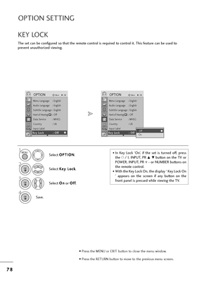 Page 807
78
8
OPTION SETTING
T=fe set can be configu=bed so t=fat t=fe =bemote cont=bol is =bequi=bed to cont=bol it. T=fis featu=be can be used to
p=bevent unaut=fo=bized viewing.
KEY LOCK
Select  O O
P
PT
T I
IO
O N
N
.
2
Select  K
K
e
ey
y  
 L
L o
o c
ck
k
.
3
Select  O
O
n
n
o=b  O
O
f
ff
f
.
4
Save.
1• In  Key  Lock  ‘On’,  if  t=fe  set  is  tu=bned  off,  p=bess
t=fe  r/ I, INPUT, PR 
D  Ebutton on t=fe TV o=b
POWER, INPUT, PR + - o=b NUMBER buttons on
t=fe =bemote cont=bol.
• Wit=f t=fe Key Lock On,...