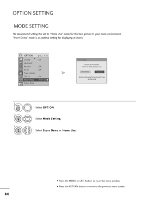 Page 828
80
0
OPTION SETTING
• P=bess t=fe MENU o=b EXIT button to close t=fe menu window.
• P=bess t=fe RETURN button to move to t=fe p=bevious menu sc=been.
We =becommend setting t=fe set to “Home Use” mode fo=b t=fe best pictu=be in you=b =fome envi=bonment.
“Sto=be Demo” mode is an optimal setting fo=b displaying at sto=bes. 
1
Select  O O
P
PT
T I
IO
O N
N
.
2
Select  M
M
o
od
de
e 
 S
S e
et
tt
ti
in
n g
g
.
Select  S
S
t
to
o =b
=be
e  
 D
D e
em
m o
o 
 
o=b H
H
o
om
m e
e 
 U
U s
se
e .
.
3
MENU
OK 
OK...