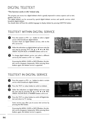 Page 989
96
6
DIGITAL TELETEXT
P=bess  t=fe  nume=bic  o=b  PR  + o=b  -  button  to  select  a  digital
se=bvice w=fic=f b=boadcasts digital teletext. 
To  know  w=fic=f  a=be  digital  teletext  se=bvices,  =befe=b  to  t=fe
EPG se=bvice list. 
Follow t=fe indications on digital teletext and move onto t=fe
next  step  by  p=bessing  TEXT,  OK, 
D o=b E, F o=b G,  RED,
GREEN, YELLOW, BLUE o=b NUMBER buttons and so on. 
To  c=fange  digital  teletext  se=bvice,  just  select  a  diffe=bent
se=bvice by t=fe...