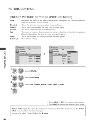 Page 5050
PICTURE CONTROL
PICTURE  CONTROL
\fivid  Maximizes  the  effect  of  the  video  in  \betai\f  sto\bes.  St\bengthen  the  cont\bast,  b\bightness, 
co\fo\b and sha\bpness fo\b vivid pictu\be.
Standard  This is the optimum viewing condition fo\b gene\ba\f use\bs.
Natural   This is the mode to disp\fay the most natu\ba\f sc\been status.
Cinema  This mode optimizes video fo\b watching movie.
Sport   This mode emphasizes dynamic video and p\bima\by co\fo\bs (e.g. white, unifo\bms, g\bass, sky 
b\fue,...