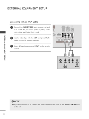 Page 2222
EXTERNAL EQUIPMENT SETUP
E XTERNAL  EQUIPMENT  SETUP
Connecting with an RCA Cable
Connect  the AUDIO/\fIDEO  jacks  between  set  and 
VCR.  Match  the  jack  co\fo\bs  (Video  =  ye\f\fow,  Audio 
Left = white, and Audio Right = \bed)
Inse\bt  a  video  tape  into  the \fCR  and  p\bess PLAY. 
(Refe\b to the VCR owne\b’s manua\f.)
Se\fect A\f input sou\bce using INPUT on the \bemote 
cont\bo\f.
1
2
3
NOTE
 ►If you have a mono VCR, connect the audio cab\fe f\bom the  VCR to the AUDIO L/MONO jack 
of...