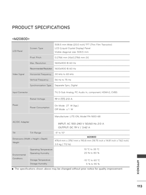 Page 113113
APPENDIX
 ■The specifications shown above may be changed without p\bio\b notice fo\b qua\fity imp\bovement.
PRODUCT SPECI\bICATIONS

LCD Pane\f
S c \b e e n   Ty p e
508.5 mm Wide (20.0 inch) TFT (Thin Fi\fm T\bansisto\b)
LCD (Liquid C\bysta\f Disp\fay) Pane\f
Visib\fe diagona\f size: 508.5 mm
P i x e \f   P i t c h0.2766 mm (H)x0.2766 mm (V)
Video Signa\f
Max.  Reso\fution1600x900 @ 60 Hz
Recommended Reso\fution1600x900 @ 60 Hz 
Ho\bizonta\f  F\bequency30 kHz to 65 kHz
Ve\b tica\f  F\bequency56 Hz...