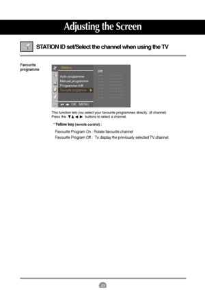Page 3333
STATION ID set/Select the channel when using the TV 
Favourite
programme
This function lets you select your favourite programmes directly. (8 channel)
Press the                    buttons to select a channel.
* 
Yellow key (remote control) : 
Favourite Program On : Rotate favourite channel 
Favourite Program Off :  To display the previously selected TV channel.
Adjusting the Screen
Station
OK   MENU    
Auto programme
Manual programme
Programme edit
Favourite programme
Off
_ _        _ _ _ _ _
_ _...