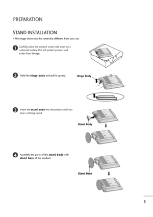 Page 43
PREPARATION
STAND INSTALLATION 
The image shown may be somewhat different from your set.
1
2
3
4
Carefully place the product screen side down on a
cushioned surface that will protect product and
screen from damage.
Hold the h hi
in
ng
ge
e 
 b
bo
od
dy
y
and pull it upward.Hinge Body
Insert the s st
ta
an
nd
d 
 b
bo
od
dy
y
into the product until you
hear a clicking sound.
Stand Body
Assemble the parts of the s st
ta
an
nd
d 
 b
bo
od
dy
y
with
s st
ta
an
nd
d 
 b
ba
as
se
e
of the product.
Stand Base
 