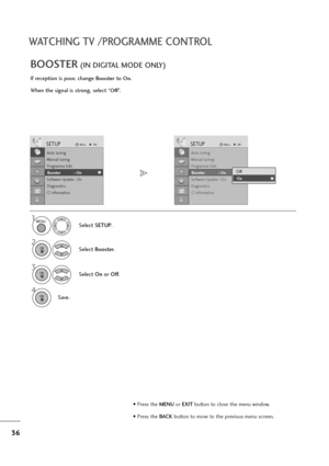 Page 3736
WATCHING TV /PROGRAMME CONTROL
If reception is poor, change Boosterto On.
When the signal is strong, select “
Off”.
BOOSTER(IN DIGITAL MODE ONLY)
Select SETUP.
2
Select Booster.
3
Select On orOff.
4
Save.
SETUPMoveOK
Auto tuning
Manual tuning
Programme Edit
Booster              : On
Software Update : On
Diagnostics
CI Information
Booster            : On
SETUPMoveOK
Auto tuning
Manual tuning
Programme Edit
Booster              : On
Software Update : On
Diagnostics
CI Information
Booster            :...